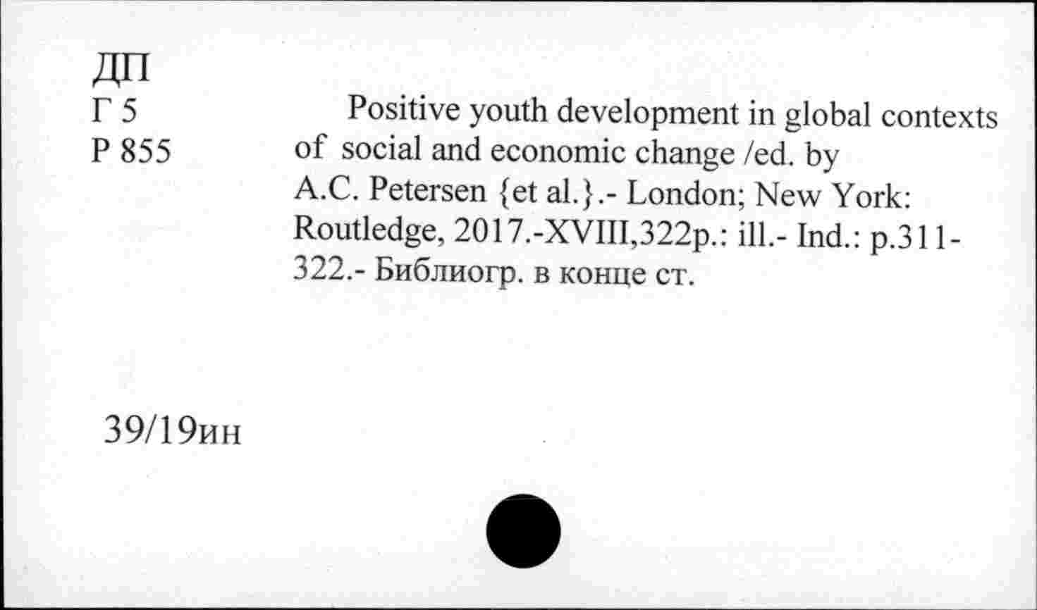 ﻿Г 5
P 855
Positive youth development in global contexts of social and economic change /ed. by A.C. Petersen {et al.}.- London; New York: Routledge, 2O17.-XVIII,322p.: ill.- Ind.: p.311-322.- Библиогр. в конце ст.
39/19ин